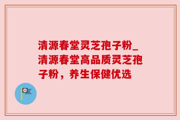 清源春堂灵芝孢子粉_清源春堂高品质灵芝孢子粉，养生保健优选