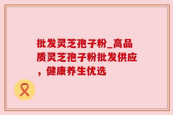 批发灵芝孢子粉_高品质灵芝孢子粉批发供应，健康养生优选