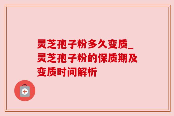 灵芝孢子粉多久变质_灵芝孢子粉的保质期及变质时间解析