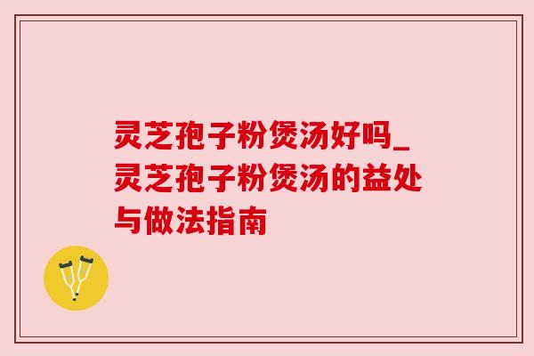 灵芝孢子粉煲汤好吗_灵芝孢子粉煲汤的益处与做法指南