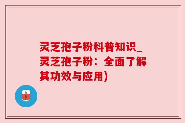 灵芝孢子粉科普知识_灵芝孢子粉：全面了解其功效与应用)