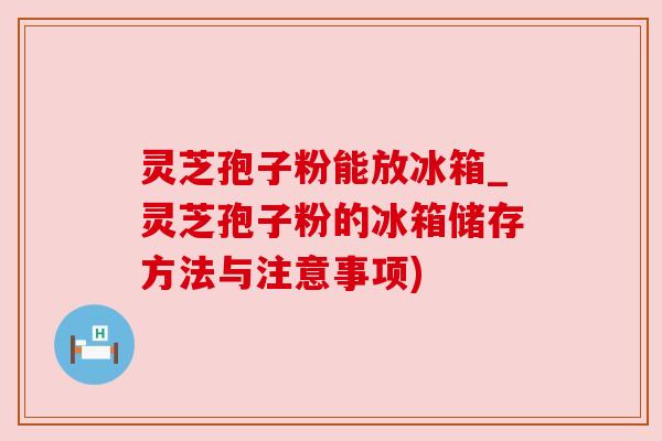 灵芝孢子粉能放冰箱_灵芝孢子粉的冰箱储存方法与注意事项)