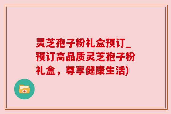 灵芝孢子粉礼盒预订_预订高品质灵芝孢子粉礼盒,尊享健康生活)
