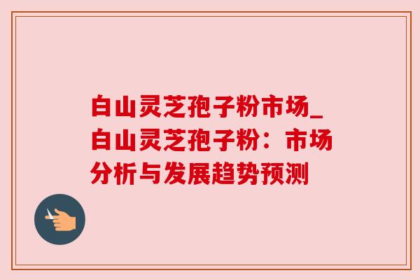 白山灵芝孢子粉市场_白山灵芝孢子粉:市场分析与发展趋势预测