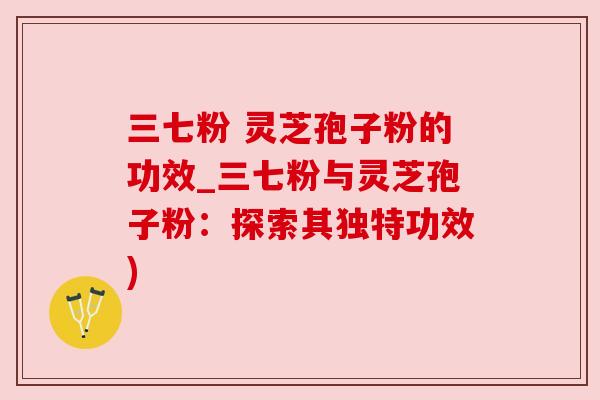 三七粉 灵芝孢子粉的功效_三七粉与灵芝孢子粉：探索其独特功效)