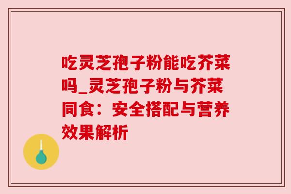 吃灵芝孢子粉能吃芥菜吗_灵芝孢子粉与芥菜同食：安全搭配与营养效果解析