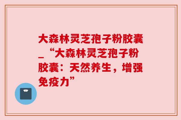 大森林灵芝孢子粉胶囊_“大森林灵芝孢子粉胶囊：天然养生，增强免疫力”