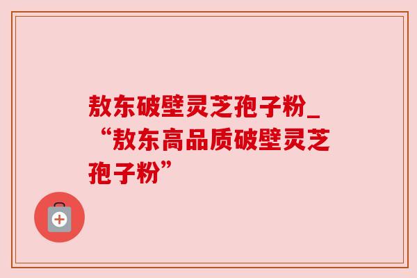 敖东破壁灵芝孢子粉_“敖东高品质破壁灵芝孢子粉”