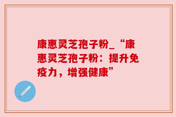 康惠灵芝孢子粉_“康惠灵芝孢子粉:提升免疫力,增强健康”