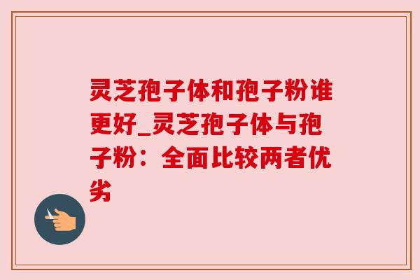 灵芝孢子体和孢子粉谁更好_灵芝孢子体与孢子粉：全面比较两者优劣