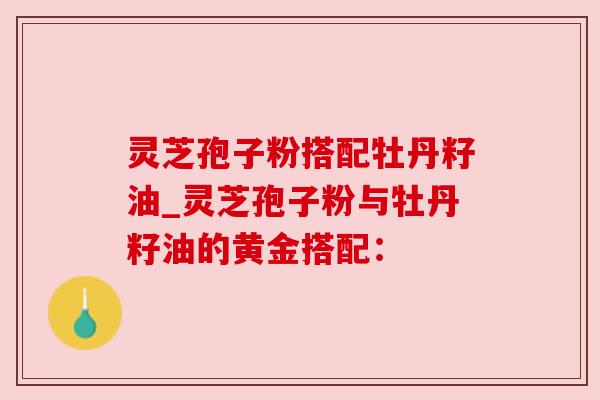 灵芝孢子粉搭配牡丹籽油_灵芝孢子粉与牡丹籽油的黄金搭配：