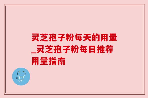 灵芝孢子粉每天的用量_灵芝孢子粉每日推荐用量指南
