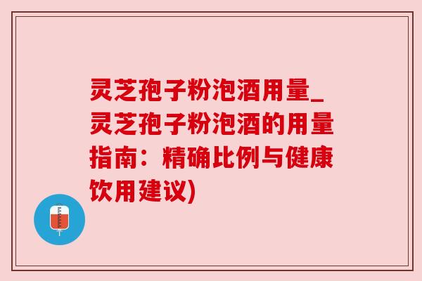 灵芝孢子粉泡酒用量_灵芝孢子粉泡酒的用量指南:精确比例与健康饮用建议)