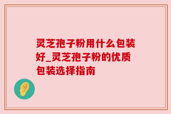 灵芝孢子粉用什么包装好_灵芝孢子粉的优质包装选择指南
