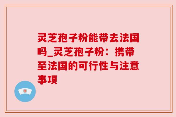 灵芝孢子粉能带去法国吗_灵芝孢子粉:携带至法国的可行性与注意事项