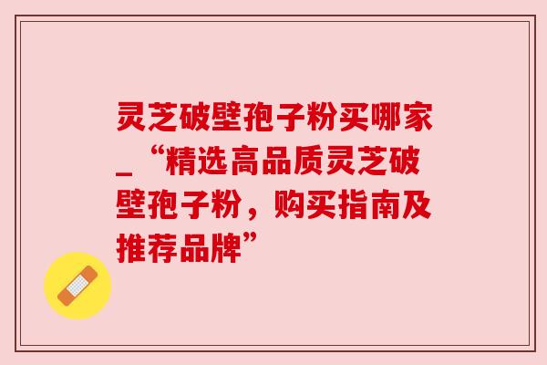 灵芝破壁孢子粉买哪家_“精选高品质灵芝破壁孢子粉，购买指南及推荐品牌”