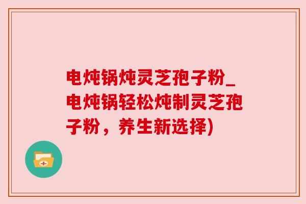 电炖锅炖灵芝孢子粉_电炖锅轻松炖制灵芝孢子粉，养生新选择)