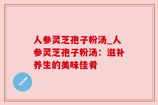 人参灵芝孢子粉汤_人参灵芝孢子粉汤：滋补养生的美味佳肴
