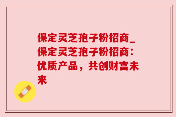 保定灵芝孢子粉招商_保定灵芝孢子粉招商:优质产品,共创财富未来