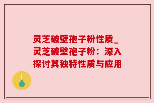 灵芝破壁孢子粉性质_灵芝破壁孢子粉:深入探讨其独特性质与应用
