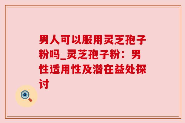 男人可以服用灵芝孢子粉吗_灵芝孢子粉：男性适用性及潜在益处探讨