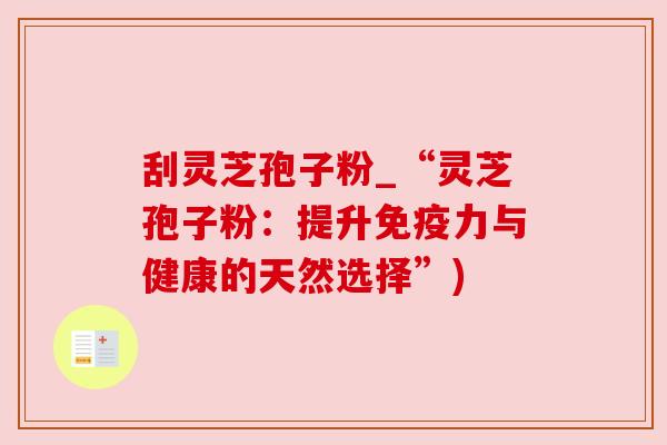 刮灵芝孢子粉_“灵芝孢子粉:提升免疫力与健康的天然选择”)