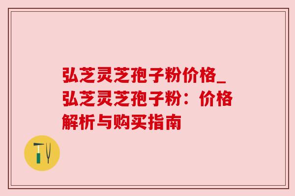 弘芝灵芝孢子粉价格_弘芝灵芝孢子粉:价格解析与购买指南