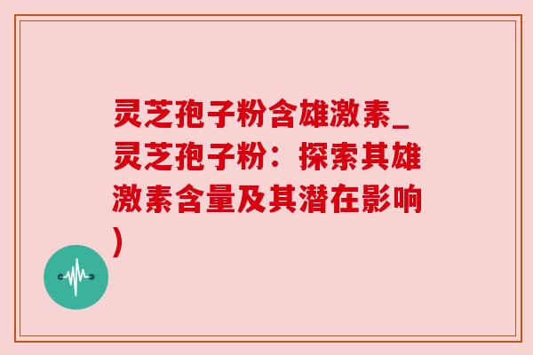 灵芝孢子粉含雄激素_灵芝孢子粉：探索其雄激素含量及其潜在影响)