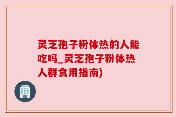 灵芝孢子粉体热的人能吃吗_灵芝孢子粉体热人群食用指南)