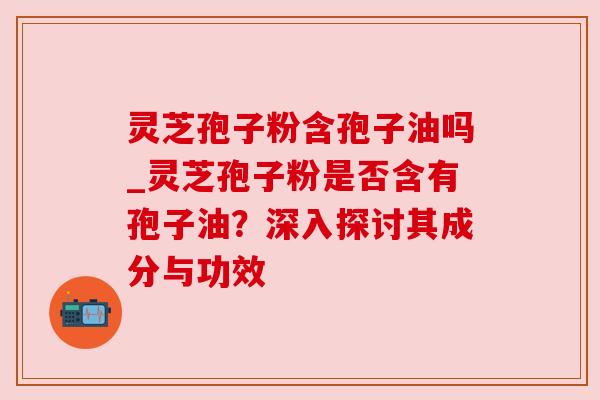 灵芝孢子粉含孢子油吗_灵芝孢子粉是否含有孢子油?深入探讨其成分与功效