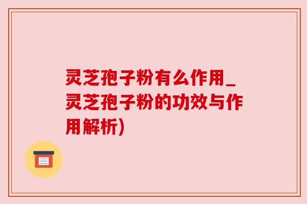 灵芝孢子粉有么作用_灵芝孢子粉的功效与作用解析)