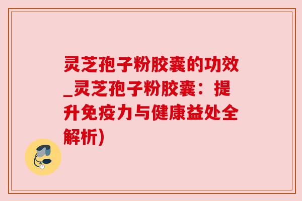 灵芝孢子粉胶囊的功效_灵芝孢子粉胶囊:提升免疫力与健康益处全解析)