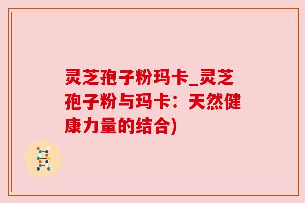 灵芝孢子粉玛卡_灵芝孢子粉与玛卡:天然健康力量的结合)