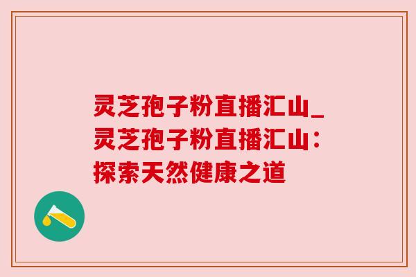 灵芝孢子粉直播汇山_灵芝孢子粉直播汇山:探索天然健康之道