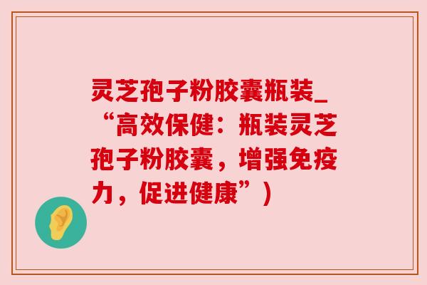 灵芝孢子粉胶囊瓶装_“高效保健:瓶装灵芝孢子粉胶囊,增强免疫力,促进健康”)