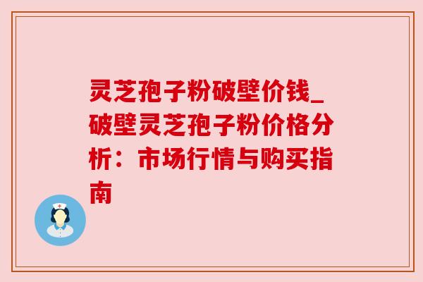 灵芝孢子粉破壁价钱_破壁灵芝孢子粉价格分析:市场行情与购买指南