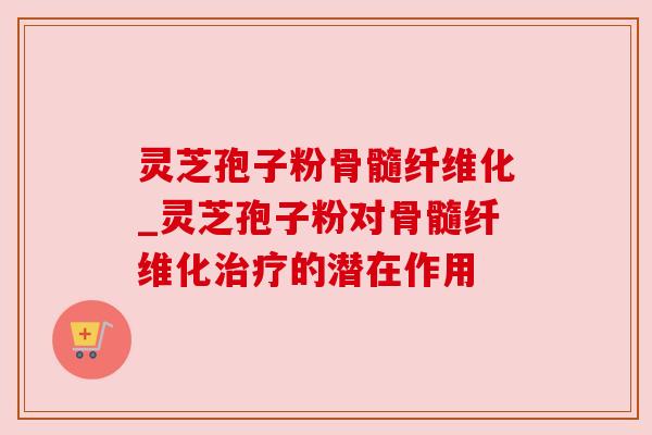 灵芝孢子粉骨髓纤维化_灵芝孢子粉对骨髓纤维化治疗的潜在作用
