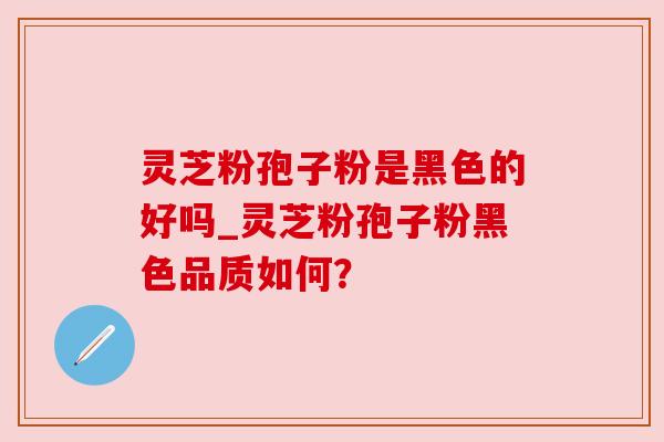 灵芝粉孢子粉是黑色的好吗_灵芝粉孢子粉黑色品质如何?