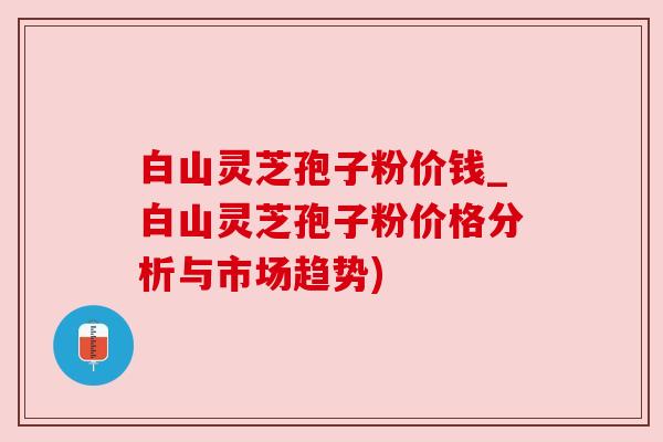 白山灵芝孢子粉价钱_白山灵芝孢子粉价格分析与市场趋势)