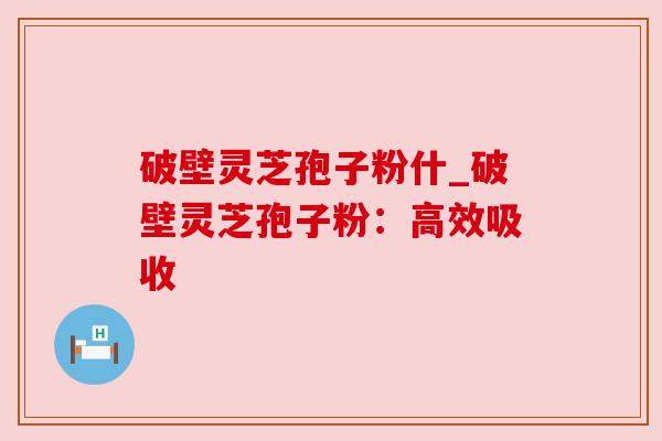 破壁灵芝孢子粉什_破壁灵芝孢子粉：高效吸收