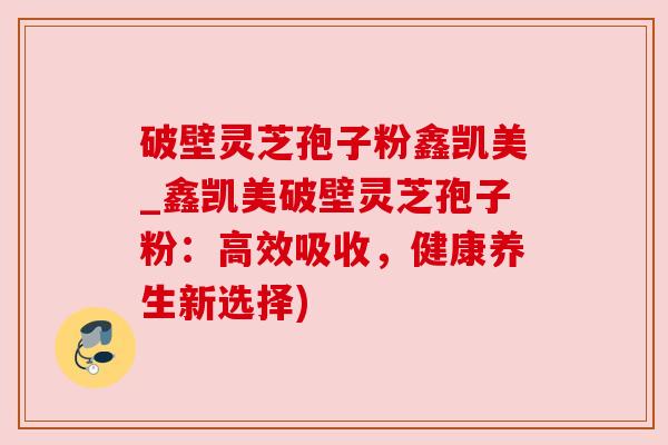 破壁灵芝孢子粉鑫凯美_鑫凯美破壁灵芝孢子粉:高效吸收,健康养生新选择)
