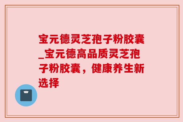 宝元德灵芝孢子粉胶囊_宝元德高品质灵芝孢子粉胶囊,健康养生新选择