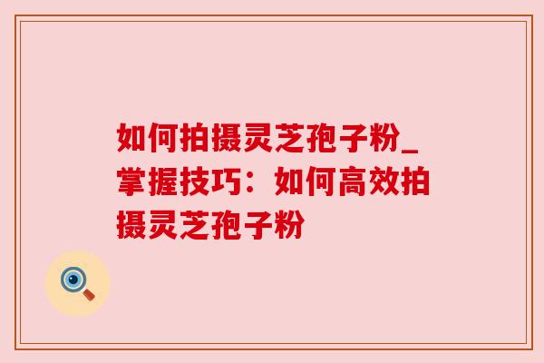 如何拍摄灵芝孢子粉_掌握技巧:如何高效拍摄灵芝孢子粉