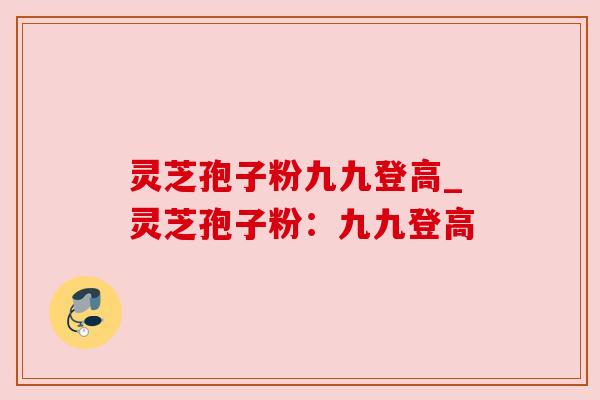 灵芝孢子粉九九登高_灵芝孢子粉：九九登高