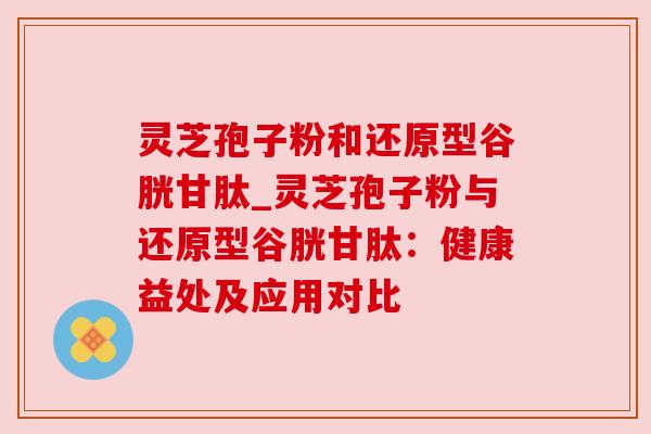 灵芝孢子粉和还原型谷胱甘肽_灵芝孢子粉与还原型谷胱甘肽:健康益处及应用对比