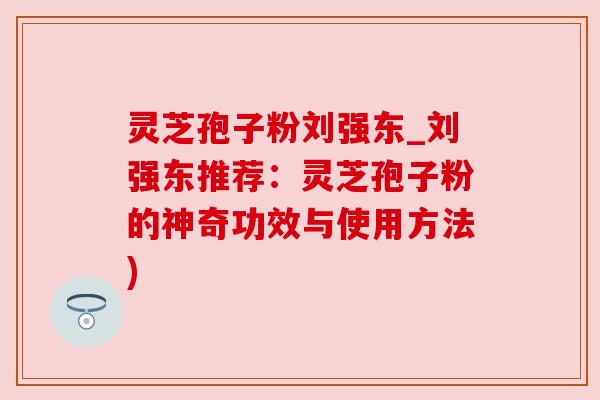灵芝孢子粉刘强东_刘强东推荐：灵芝孢子粉的神奇功效与使用方法)