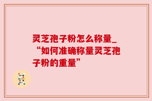 灵芝孢子粉怎么称量_“如何准确称量灵芝孢子粉的重量”