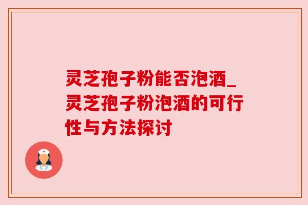 灵芝孢子粉能否泡酒_灵芝孢子粉泡酒的可行性与方法探讨