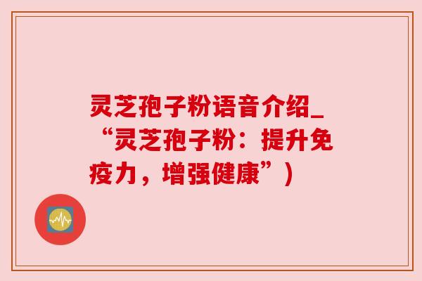 灵芝孢子粉语音介绍_“灵芝孢子粉:提升免疫力,增强健康”)