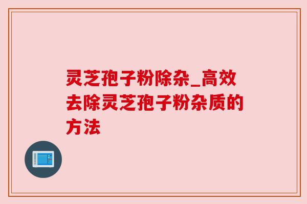 灵芝孢子粉除杂_高效去除灵芝孢子粉杂质的方法